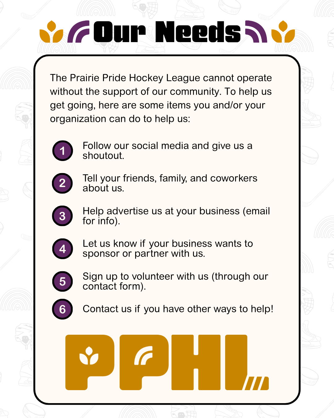 Our needs. The Prairie Pride Hockey League cannot operate without the support of our community. To help us get going, here are some items you and/or your organization can do to help us: Follow our social media and give us a shoutout. Tell your friends, family, and coworkers about us. Help advertise us at your business (email for info). Let us know if your business wants to sponsor or partner with us. Sign up to volunteer with us (through our contact form). Contact us if you have other ways to help!